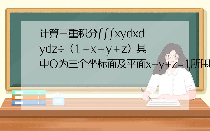 计算三重积分∫∫∫xydxdydz÷（1＋x＋y＋z）其中Ω为三个坐标面及平面x+y+z=1所围成的