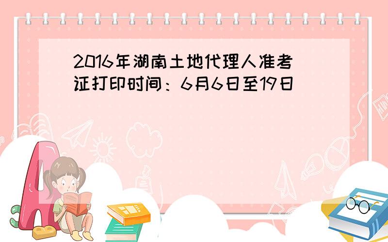 2016年湖南土地代理人准考证打印时间：6月6日至19日