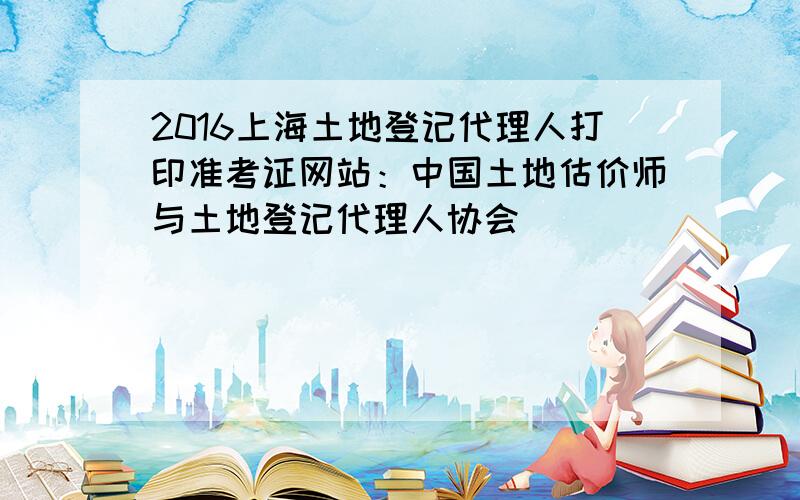 2016上海土地登记代理人打印准考证网站：中国土地估价师与土地登记代理人协会