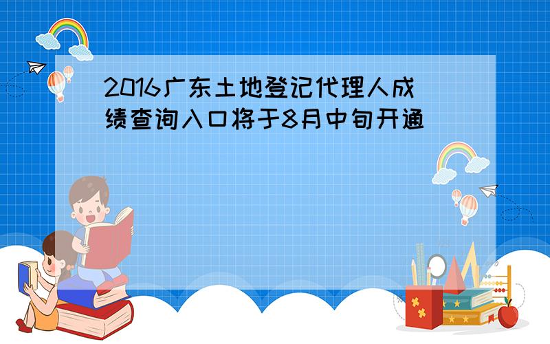 2016广东土地登记代理人成绩查询入口将于8月中旬开通