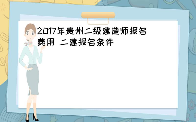 2017年贵州二级建造师报名费用 二建报名条件