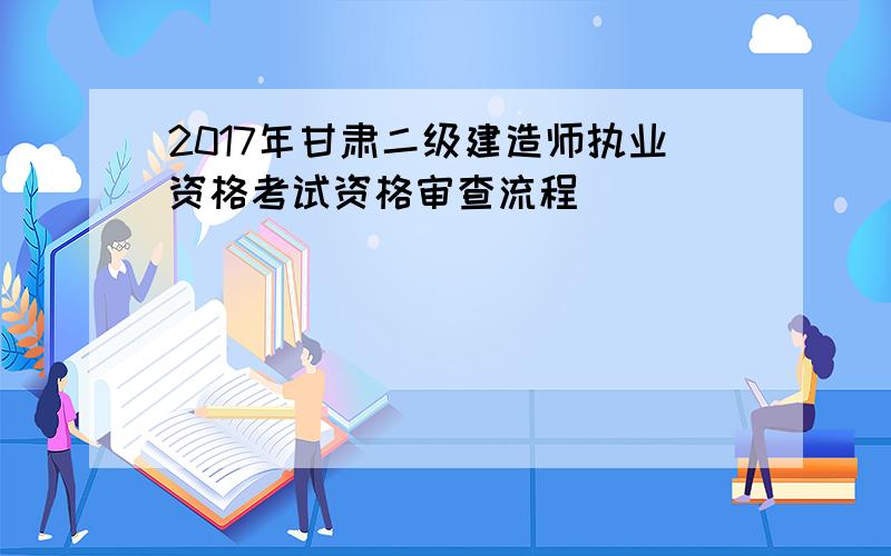 2017年甘肃二级建造师执业资格考试资格审查流程