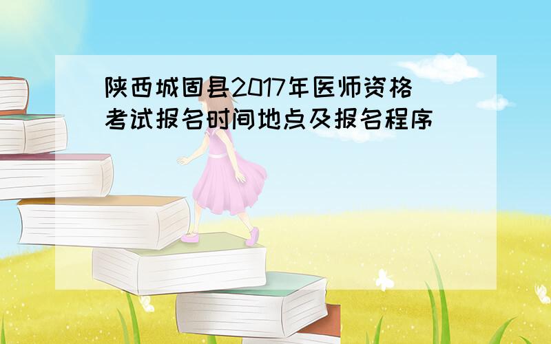 陕西城固县2017年医师资格考试报名时间地点及报名程序