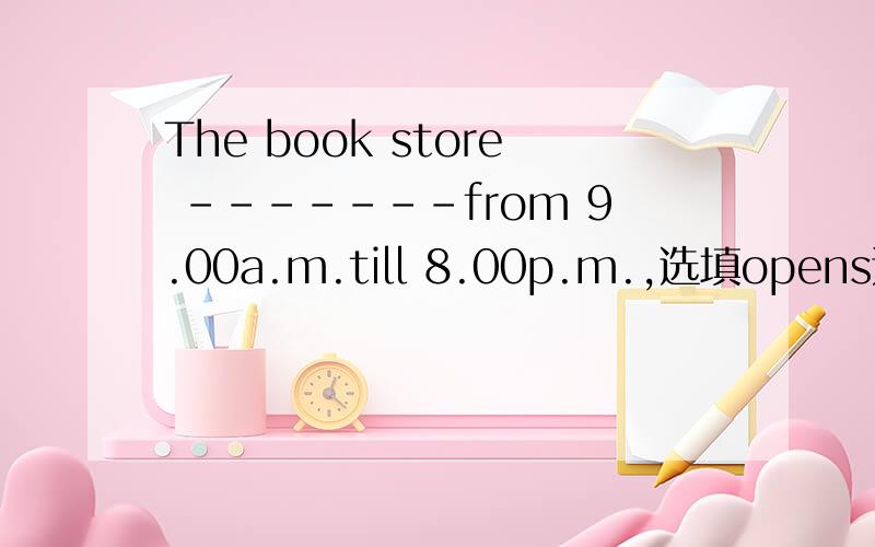 The book store -------from 9.00a.m.till 8.00p.m.,选填opens还是is open?为什么?