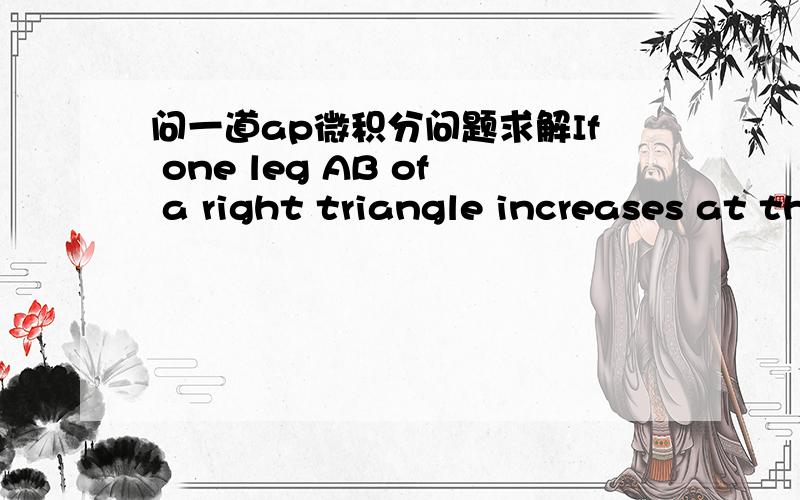 问一道ap微积分问题求解If one leg AB of a right triangle increases at the rate of 2 inches per second,while the other leg AC decreases at3 inches per second,find how fast the hypotenuse is changing when AB=6 feet and AC=8 feet.我看的巴