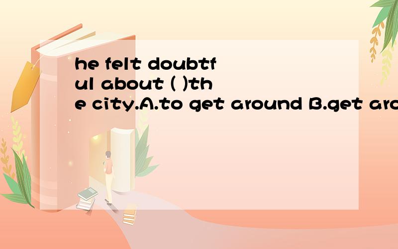 he felt doubtful about ( )the city.A.to get around B.get around C.getting around D.whether go or not请问选哪个啊?