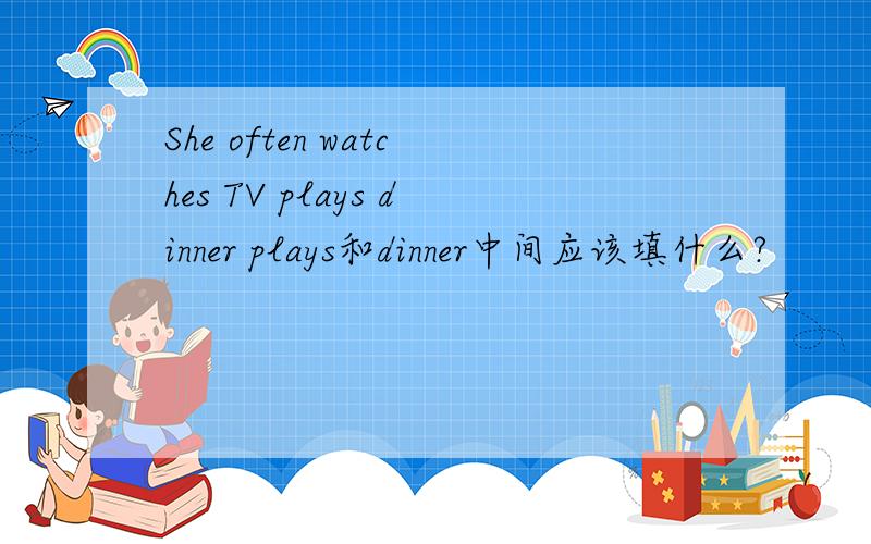 She often watches TV plays dinner plays和dinner中间应该填什么?