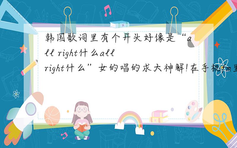 韩国歌词里有个开头好像是“all right什么all right什么”女的唱的求大神解!在手机fm里听的开头也是英文不过没给忘了,