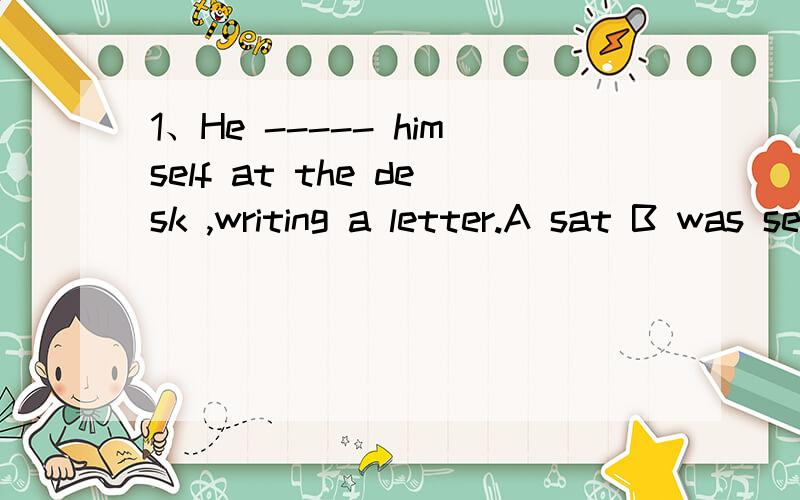 1、He ----- himself at the desk ,writing a letter.A sat B was seat  C  seat   D  was sat2、He -----  at the desk ,writing a letter.A sit B was seat  C  seat   D  was sat