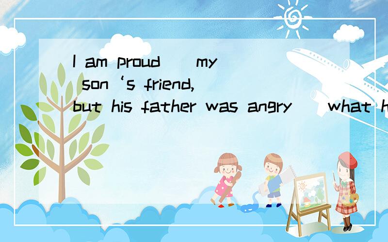 I am proud（）my son‘s friend,but his father was angry(）what his son said