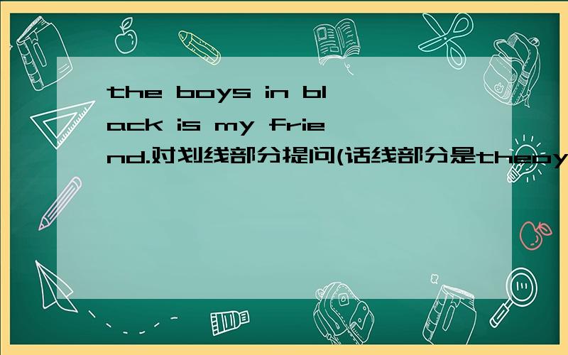the boys in black is my friend.对划线部分提问(话线部分是theoy in black）