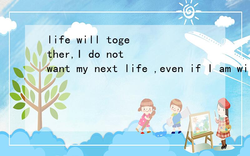 life will together,I do not want my next life ,even if I am willing to ...life will together,I do not want my next life ,even if I am willing to put a side everthing ,as long as I have you