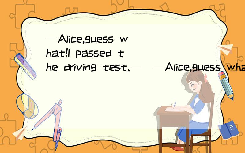 —Alice,guess what!I passed the driving test.—_—Alice,guess what!I passed the driving test.—________!A.Sounds good B.Very well C.How nice D.All right