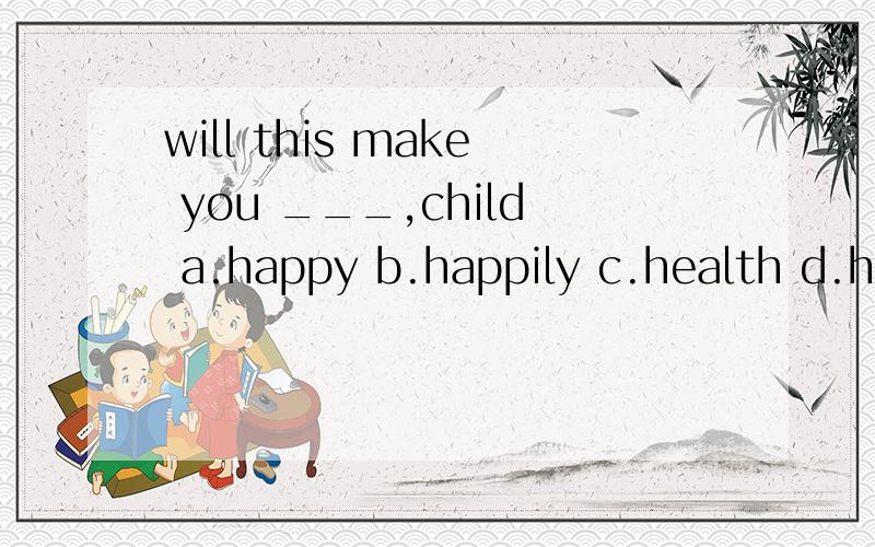 will this make you ___,child a.happy b.happily c.health d.healthilv选哪个?原因