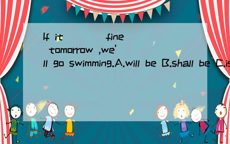 If it ___ fine tomorrow ,we'll go swimming.A.will be B.shall be C.is D.would be