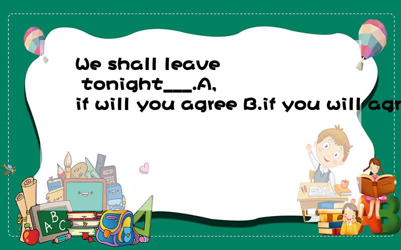 We shall leave tonight___.A,if will you agree B.if you will agree C.if you agree withD.if you don't agree