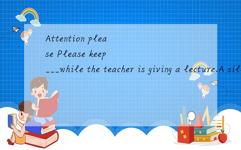 Attention please Please keep___while the teacher is giving a lecture.A silent B quiet选什么为什么