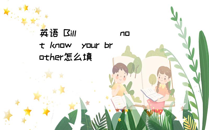 英语 Bill ___(not know)your brother怎么填