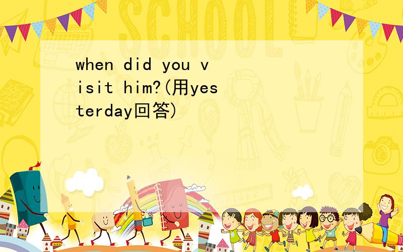 when did you visit him?(用yesterday回答)