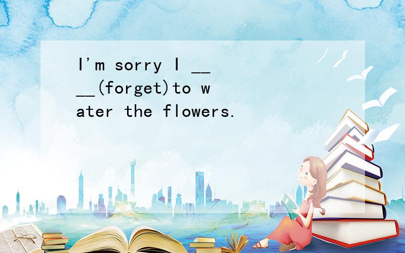 I'm sorry I ____(forget)to water the flowers.
