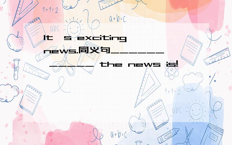 It's exciting news.同义句______ _____ the news is!