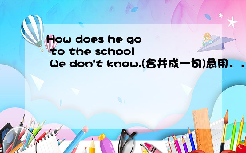 How does he go to the school We don't know.(合并成一句)急用．．