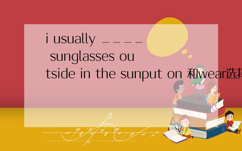 i usually ____ sunglasses outside in the sunput on 和wear选择什么