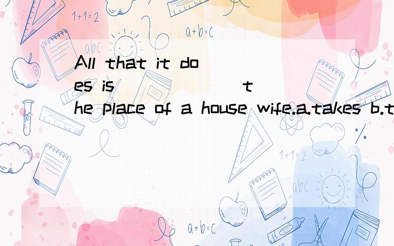 All that it does is ______ the place of a house wife.a.takes b.taking c.take d.being taken 帮忙分析下这个句子的结构及正确答案,