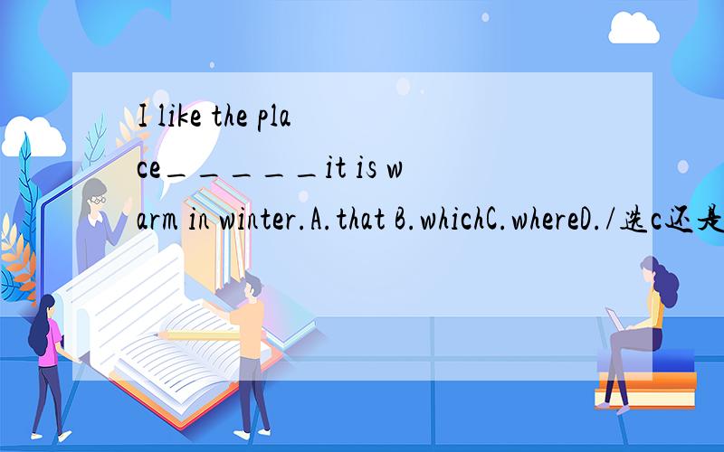 I like the place_____it is warm in winter.A.that B.whichC.whereD./选c还是b,