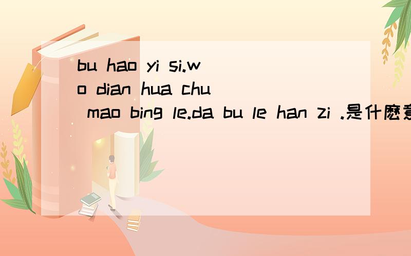 bu hao yi si.wo dian hua chu mao bing le.da bu le han zi .是什麽意思