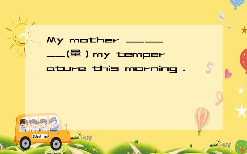 My mother ______(量）my temperature this morning .