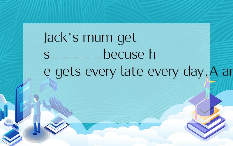 Jack's mum gets_____becuse he gets every late every day.A angry B always tellsC happy D angrily