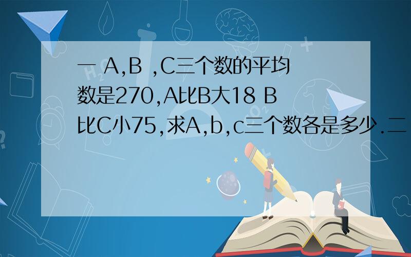 一 A,B ,C三个数的平均数是270,A比B大18 B比C小75,求A,b,c三个数各是多少.二 一本书一共198页,页码中一共有多少个数字?三 王群在做数学题时将两数相加算成相减,结果得17.2,比正确答案少15.6,这两
