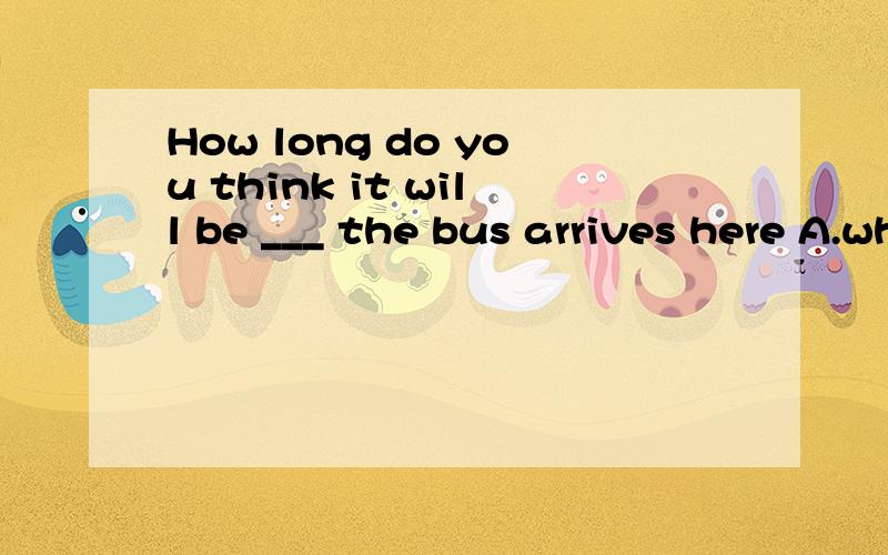 How long do you think it will be ___ the bus arrives here A.when B.before.C.since D.afterwhich one is correct and reason.