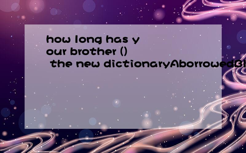 how long has your brother () the new dictionaryAborrowedBlentC boughtDhad