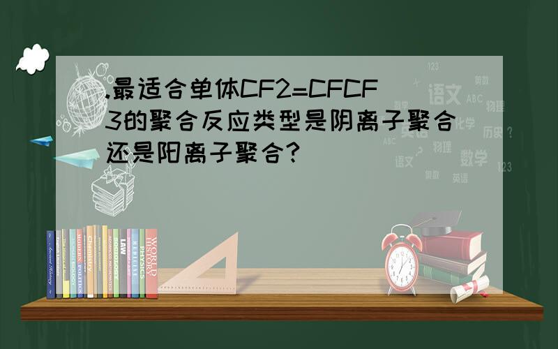 .最适合单体CF2=CFCF3的聚合反应类型是阴离子聚合还是阳离子聚合?