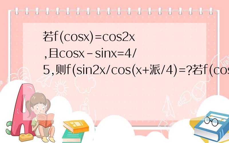 若f(cosx)=cos2x,且cosx-sinx=4/5,则f(sin2x/cos(x+派/4)=?若f(cosx)=cos2x,且cosx-sinx=4/5,则f(sin2x/cos(x+派/4)）=?