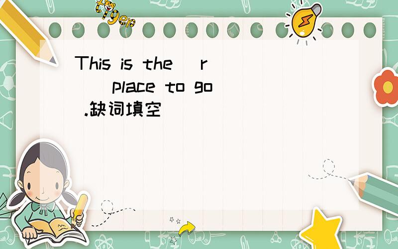 This is the (r ) place to go .缺词填空