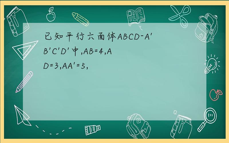 已知平行六面体ABCD-A'B'C'D'中,AB=4,AD=3,AA'=5,