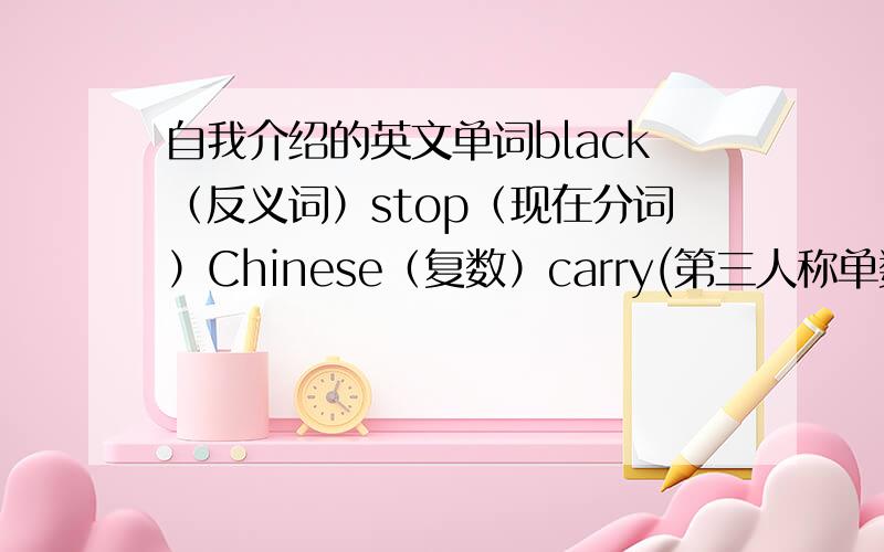 自我介绍的英文单词black（反义词）stop（现在分词）Chinese（复数）carry(第三人称单数）自我介绍（翻译成英文）