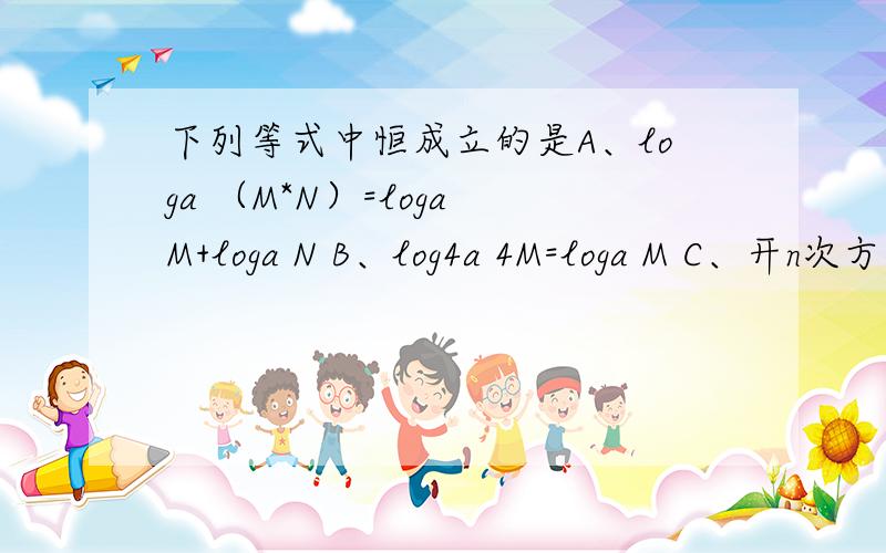 下列等式中恒成立的是A、loga （M*N）=loga M+loga N B、log4a 4M=loga M C、开n次方根号 loga M=1/nloga M D、loga 开n次方根号M^m=m/nloga M（M＞0）