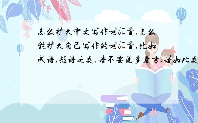 怎么扩大中文写作词汇量.怎么能扩大自己写作的词汇量,比如成语,短语之类.请不要说多看书,诸如此类的废话.
