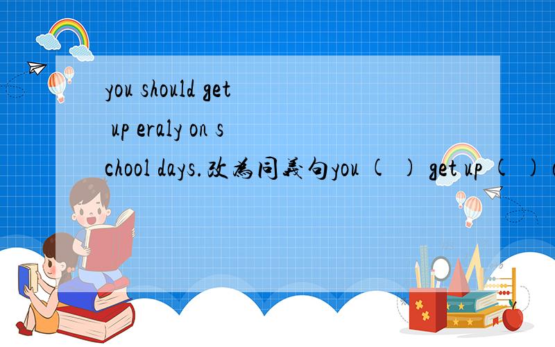 you should get up eraly on school days.改为同义句you ( ) get up ( ) on school days.