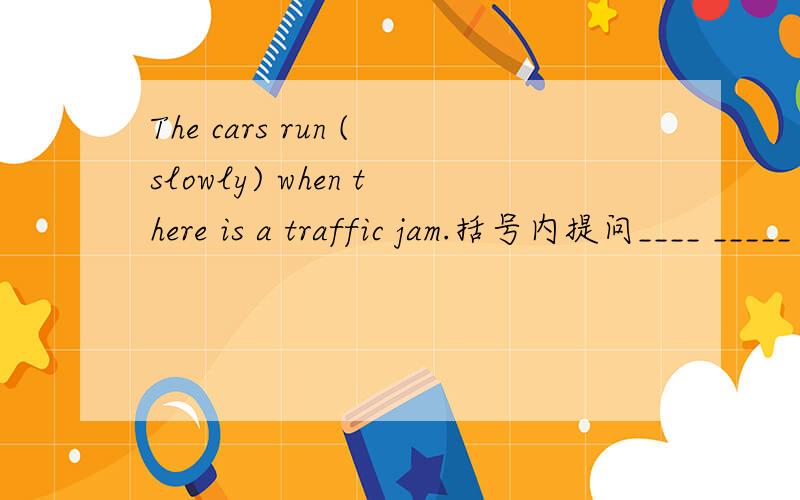 The cars run (slowly) when there is a traffic jam.括号内提问____ _____ the cars rum when there is a traffic jam?