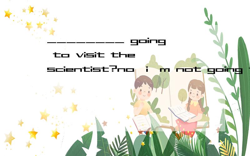 ________ going to visit the scientist?no,i'm not going to do that.