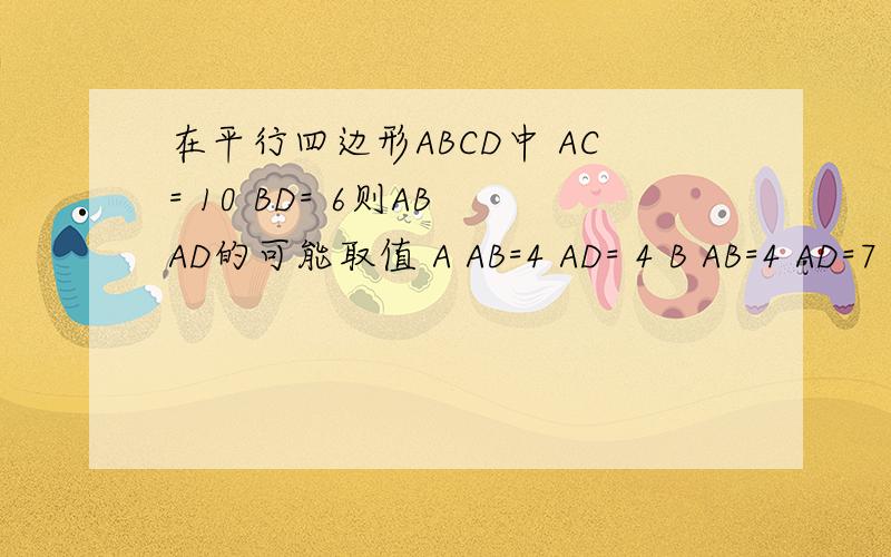 在平行四边形ABCD中 AC= 10 BD= 6则AB AD的可能取值 A AB=4 AD= 4 B AB=4 AD=7 C AB=8 AD=4 D AB=6 AD=2