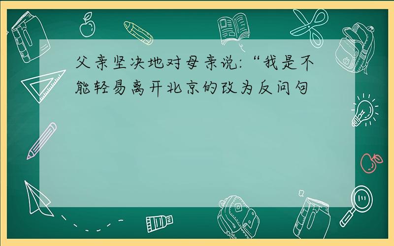 父亲坚决地对母亲说:“我是不能轻易离开北京的改为反问句