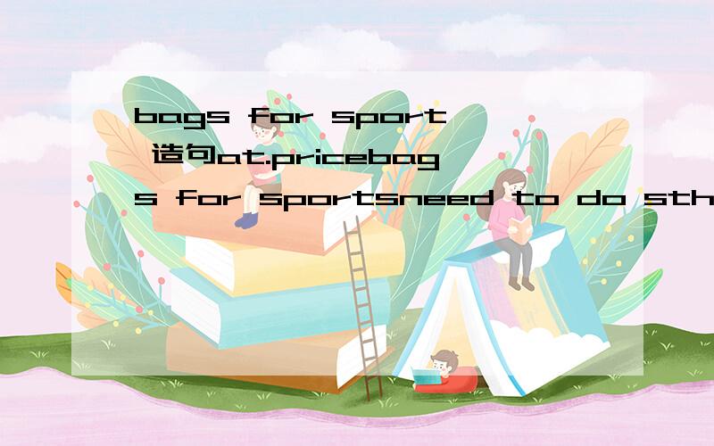 bags for sport 造句at.pricebags for sportsneed to do sthfor girlsfor yourselfhave a lookbe on sale分别造一个句子我是七上的对不起恩