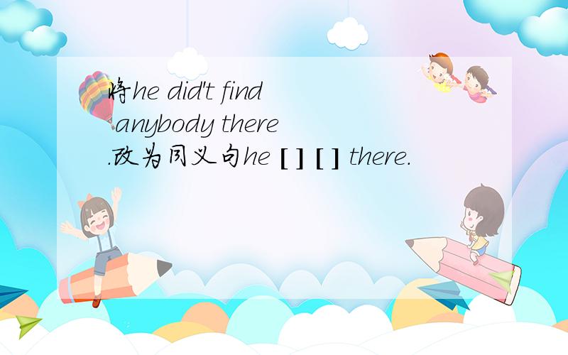 将he did't find anybody there.改为同义句he [ ] [ ] there.