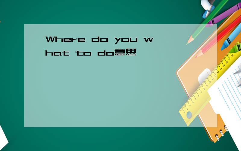 Where do you what to do意思